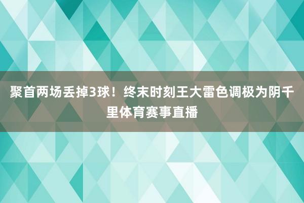 聚首两场丢掉3球！终末时刻王大雷色调极为阴千里体育赛事直播