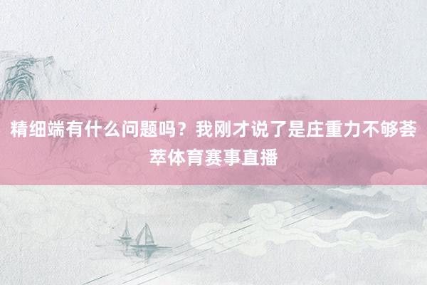 精细端有什么问题吗？我刚才说了是庄重力不够荟萃体育赛事直播