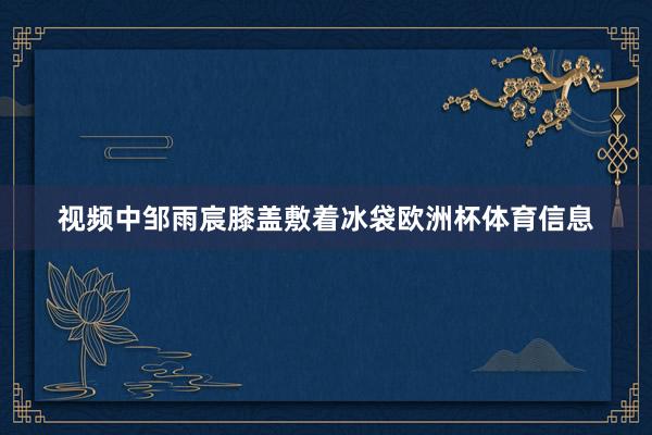 视频中邹雨宸膝盖敷着冰袋欧洲杯体育信息