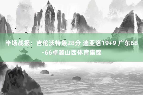 半场战报：吉伦沃特轰28分 迪亚洛19+9 广东68-66卓越山西体育集锦