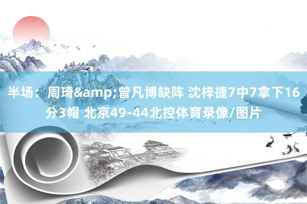半场：周琦&曾凡博缺阵 沈梓捷7中7拿下16分3帽 北京49-44北控体育录像/图片