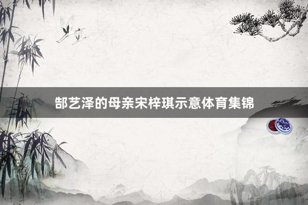 郜艺泽的母亲宋梓琪示意体育集锦