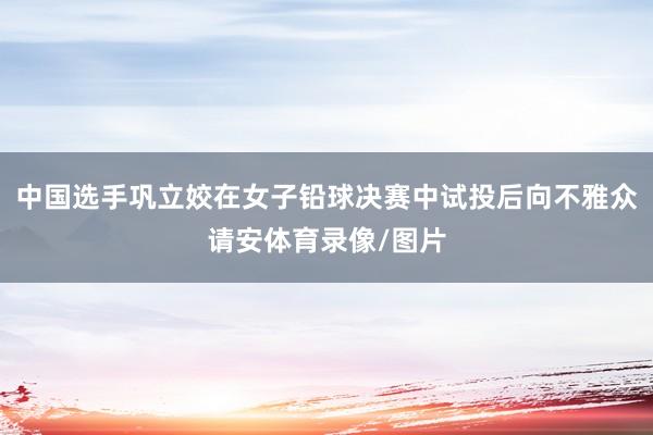 中国选手巩立姣在女子铅球决赛中试投后向不雅众请安体育录像/图片