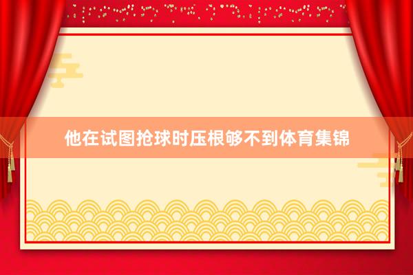 他在试图抢球时压根够不到体育集锦
