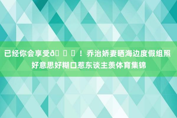 已经你会享受😍！乔治娇妻晒海边度假组照 好意思好糊口惹东谈主羡体育集锦