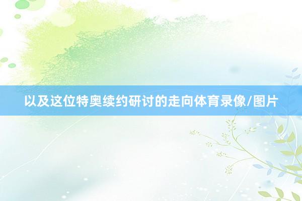 以及这位特奥续约研讨的走向体育录像/图片