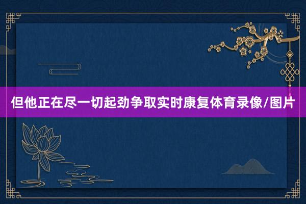 但他正在尽一切起劲争取实时康复体育录像/图片