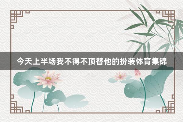 今天上半场我不得不顶替他的扮装体育集锦