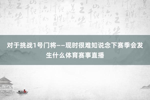 对于挑战1号门将——现时很难知说念下赛季会发生什么体育赛事直播