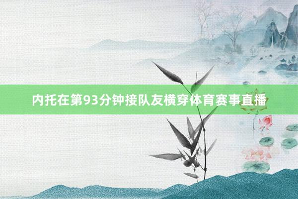 内托在第93分钟接队友横穿体育赛事直播