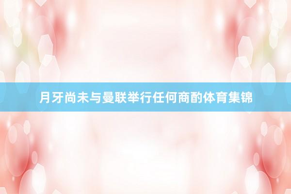 月牙尚未与曼联举行任何商酌体育集锦