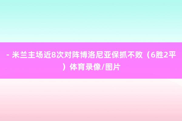 - 米兰主场近8次对阵博洛尼亚保抓不败（6胜2平）体育录像/图片