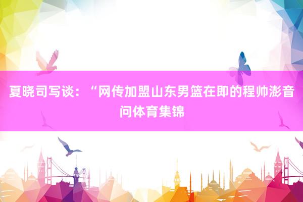 夏晓司写谈：“网传加盟山东男篮在即的程帅澎音问体育集锦