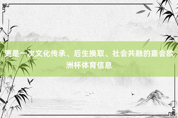 更是一次文化传承、后生换取、社会共融的嘉会欧洲杯体育信息