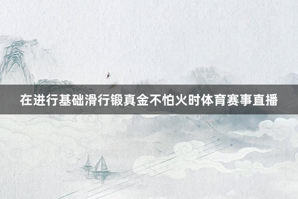 在进行基础滑行锻真金不怕火时体育赛事直播