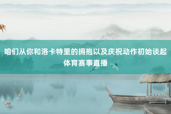 咱们从你和洛卡特里的拥抱以及庆祝动作初始谈起体育赛事直播
