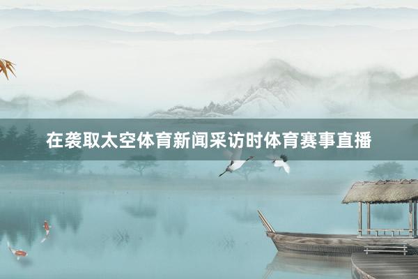 在袭取太空体育新闻采访时体育赛事直播
