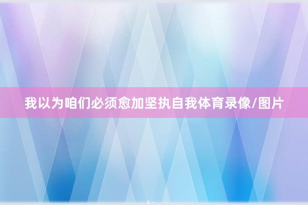 我以为咱们必须愈加坚执自我体育录像/图片
