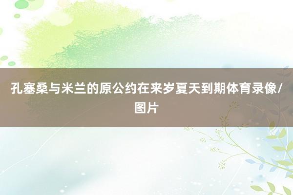 孔塞桑与米兰的原公约在来岁夏天到期体育录像/图片