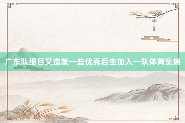 广东队细目又造就一些优秀后生加入一队体育集锦