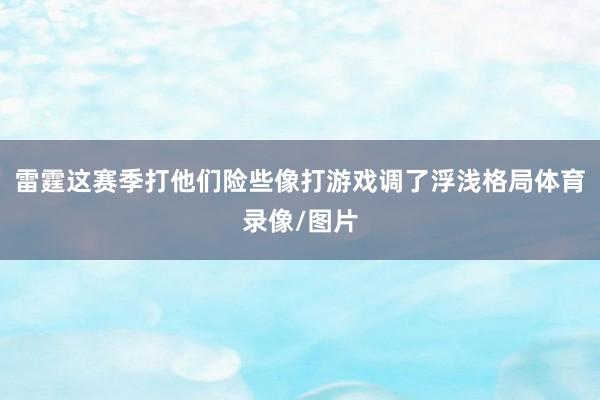 雷霆这赛季打他们险些像打游戏调了浮浅格局体育录像/图片