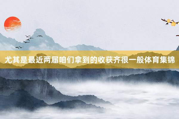 尤其是最近两届咱们拿到的收获齐很一般体育集锦