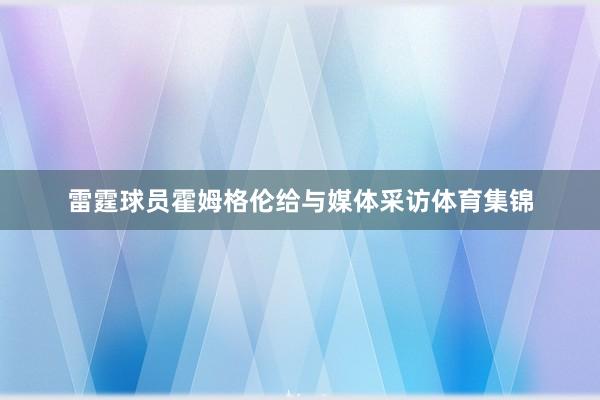 雷霆球员霍姆格伦给与媒体采访体育集锦