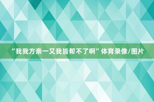 “我我方亲一又我皆帮不了啊”体育录像/图片