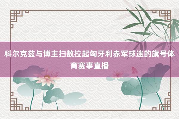 科尔克兹与博主扫数拉起匈牙利赤军球迷的旗号体育赛事直播