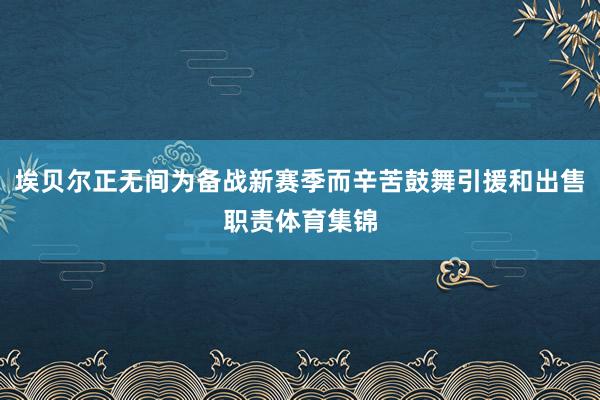 埃贝尔正无间为备战新赛季而辛苦鼓舞引援和出售职责体育集锦