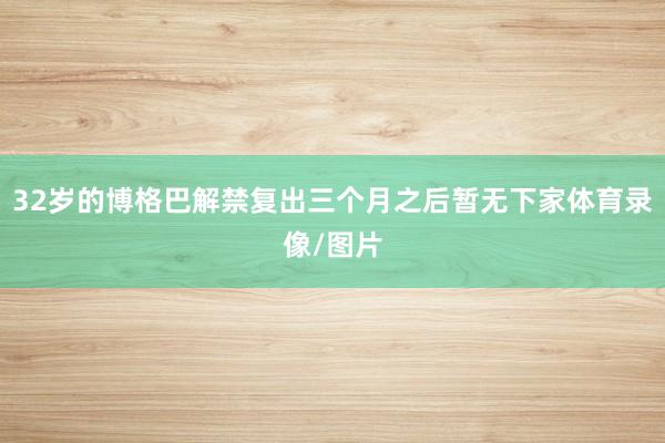 32岁的博格巴解禁复出三个月之后暂无下家体育录像/图片