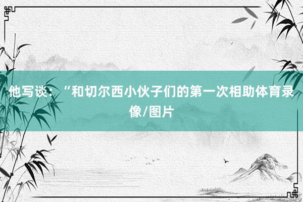 他写谈：“和切尔西小伙子们的第一次相助体育录像/图片