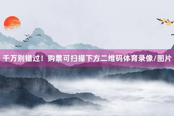 千万别错过！购票可扫描下方二维码体育录像/图片