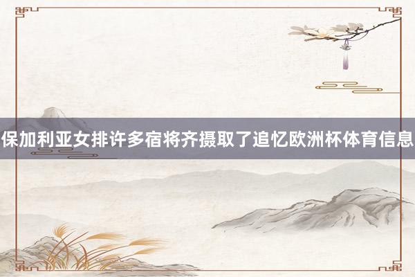 保加利亚女排许多宿将齐摄取了追忆欧洲杯体育信息