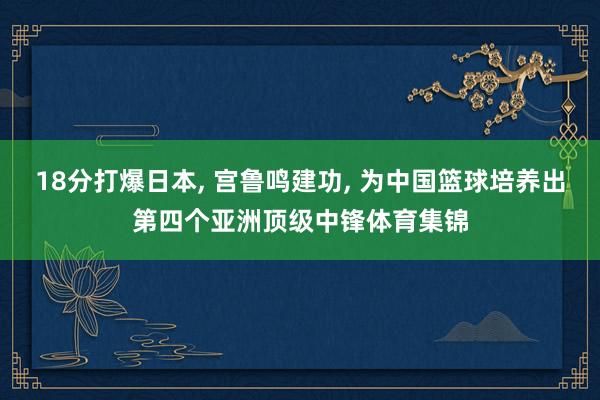 18分打爆日本, 宫鲁鸣建功, 为中国篮球培养出第四个亚洲顶级中锋体育集锦