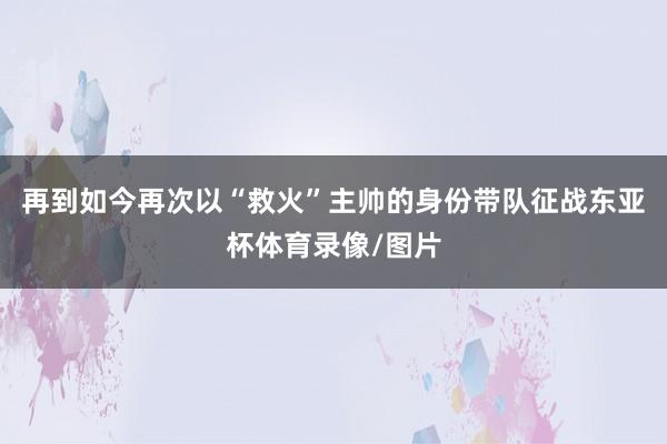 再到如今再次以“救火”主帅的身份带队征战东亚杯体育录像/图片