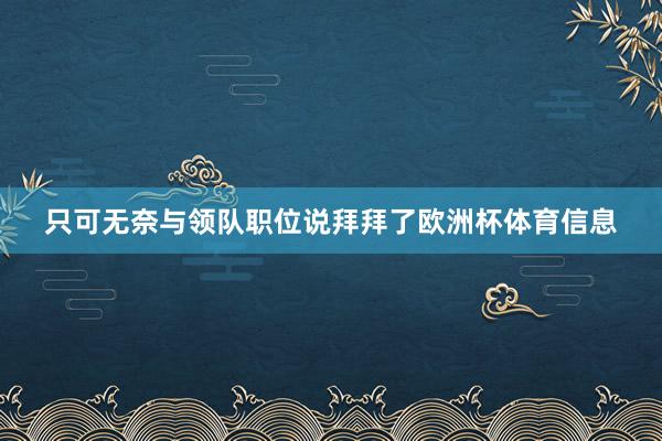 只可无奈与领队职位说拜拜了欧洲杯体育信息