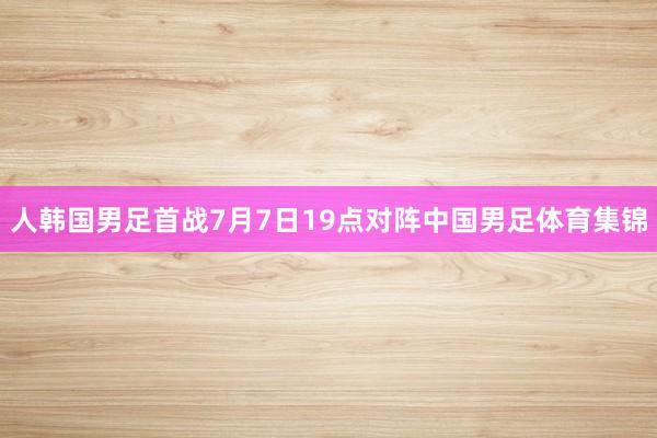 人韩国男足首战7月7日19点对阵中国男足体育集锦