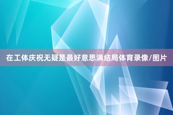 在工体庆祝无疑是最好意思满结局体育录像/图片
