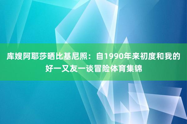 库嫂阿耶莎晒比基尼照：自1990年来初度和我的好一又友一谈冒险体育集锦
