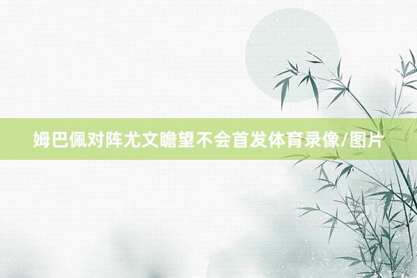 姆巴佩对阵尤文瞻望不会首发体育录像/图片