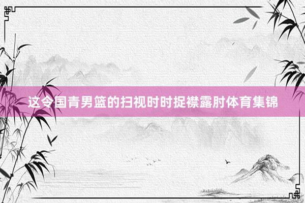 这令国青男篮的扫视时时捉襟露肘体育集锦