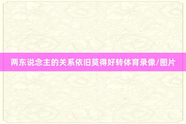 两东说念主的关系依旧莫得好转体育录像/图片