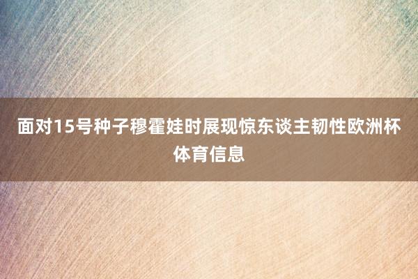 面对15号种子穆霍娃时展现惊东谈主韧性欧洲杯体育信息
