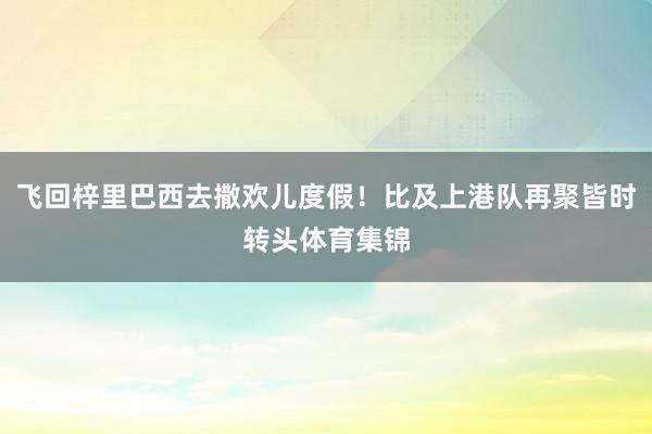 飞回梓里巴西去撒欢儿度假！比及上港队再聚皆时转头体育集锦