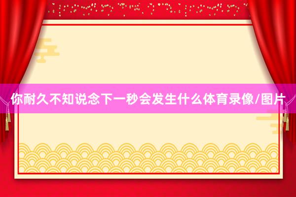 你耐久不知说念下一秒会发生什么体育录像/图片