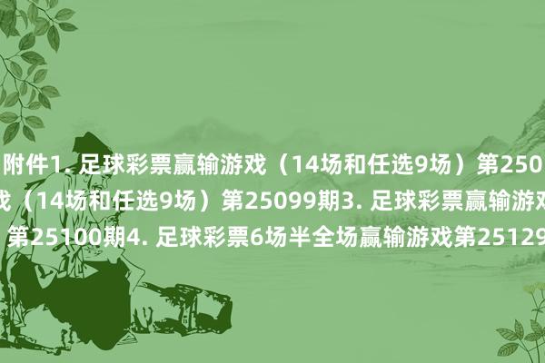附件　　1. 足球彩票赢输游戏（14场和任选9场）第25098期　　2. 足球彩票赢输游戏（14场和任选9场）第25099期　　3. 足球彩票赢输游戏（14场和任选9场）第25100期　　4. 足球彩票6场半全场赢输游戏第25129期　　5. 足球彩票6场半全场赢输游戏第25130期　　6. 足球彩票6场半全场赢输游戏第25131期　　7. 足球彩票4场进球游戏第25129期　　8. 足球彩票4场