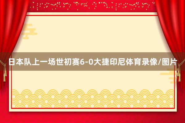 日本队上一场世初赛6-0大捷印尼体育录像/图片
