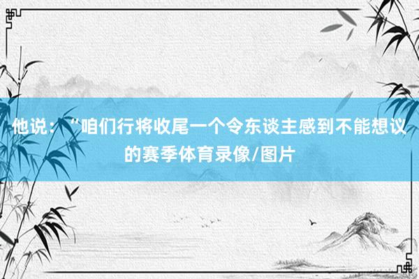 他说：“咱们行将收尾一个令东谈主感到不能想议的赛季体育录像/图片