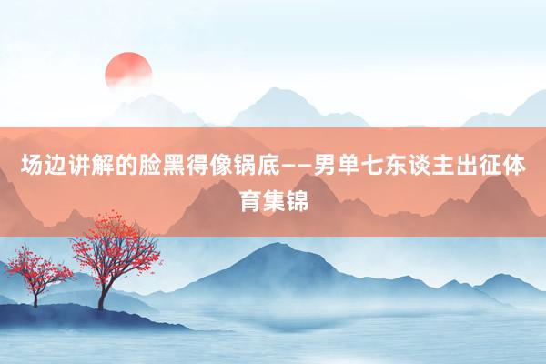 场边讲解的脸黑得像锅底——男单七东谈主出征体育集锦